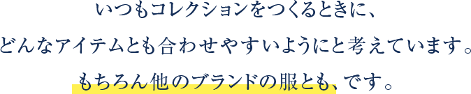 いつもコレクションをつくるときに、どんなアイテムとも合わせやすいようにと考えています。もちろん他のブランドの服とも、です。