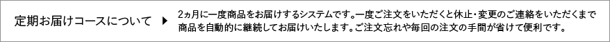 【定期お届けコースについて】2ヵ月に一度商品をお届けするシステムです。一度ご注文をいただくと休止・変更のご連絡をいただくまで商品を自動的に継続してお届けいたします。ご注文忘れや毎回の注文の手間が省けて便利です。