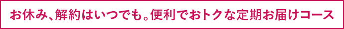 お休み、解約はいつでも。便利でおトクな定期お届けコース