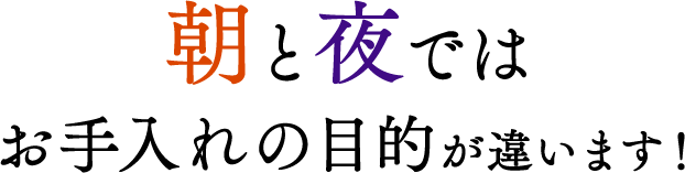 朝と夜ではお手入れの目的が違います！