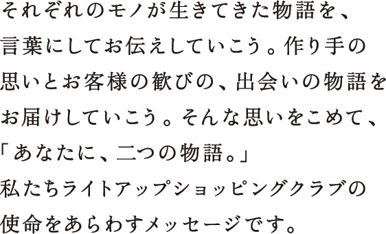 それぞれのモノが生きてきた物語を、言葉にしてお伝えしていこう。作り手の思いとお客様の歓びの、出会いの物語をお届けしていこう。そんな思いをこめて、「あなたに、二つの物語。」私たちライトアップショッピングクラブの使命をあらわすメッセージです。