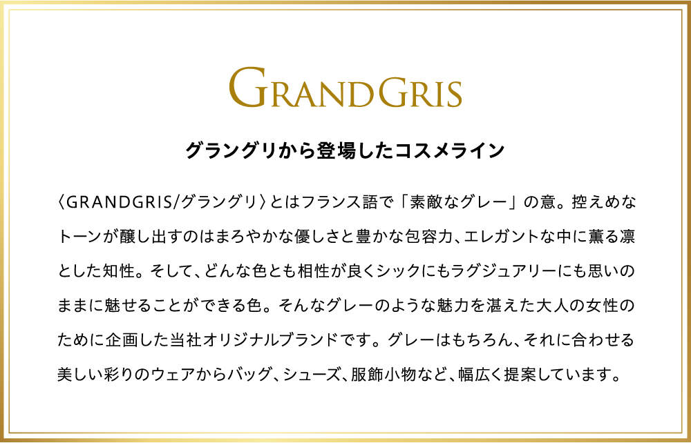 グラングリから登場したコスメライン〈GRANDGRIS/グラングリ〉とはフランス語で 「素敵なグレー」 の意。 控えめなトーンが醸し出すのはまろやかな優しさと豊かな包容力、エレガントな中に薫る凛とした知性。 そして、どんな色とも相性が良くシックにもラグジュアリーにも思いのままに魅せることができる色。 そんなグレーのような魅力を湛えた大人の女性のために企画した当社オリジナルブランドです。 グレーはもちろん、それに合わせる美しい彩りのウェアからバッグ、シューズ、服飾小物など、幅広く提案しています。
