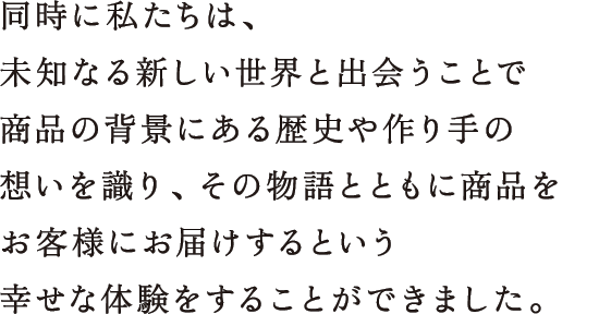 同時に私たちは、未知なる新しい世界と出会うことで商品の背景にある歴史や作り手の想いを識り、その物語とともに商品をお客様にお届けするという幸せな体験をすることができました。