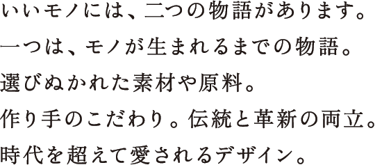 いいモノには、二つの物語があります。一つは、モノが生まれるまでの物語。選びぬかれた素材や原料。作り手のこだわり。伝統と革新の両立。時代を超えて愛されるデザイン。