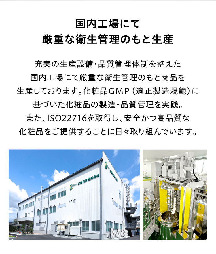 国内工場にて厳重な衛生管理のもと生産充実の生産設備・品質管理体制を整えた国内工場にて厳重な衛生管理のもと商品を生産しております。化粧品GMP(適正製造規範)に基づいた化粧品の製造・品質管理を実践。また、ISO22716を取得し、安全かつ高品質な化粧品をご提供することに日々取り組んでいます。