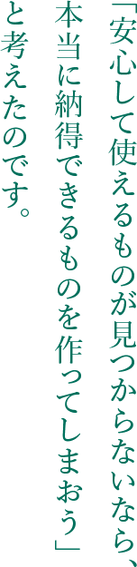 「安心して使えるものが見つからないなら、本当に納得できるものを作ってしまおう」と考えたのです。