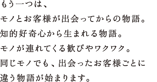 もう一つは、モノとお客様が出会ってからの物語。知的好奇心から生まれる物語。モノが連れてくる歓びやワクワク。同じモノでも、出会ったお客様ごとに違う物語が始まります。