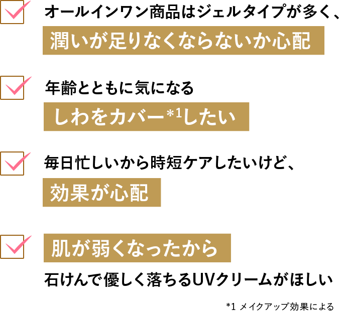 オールインワン商品はジェルタイプが多く、潤いが足りなくならないか心配／年齢とともに気になるしわをカバー＊1したい／毎日忙しいから時短ケアしたいけど、効果が心配／肌が弱くなったから石けんで優しく落ちるUVクリームがほしい *1メイクアップ効果による