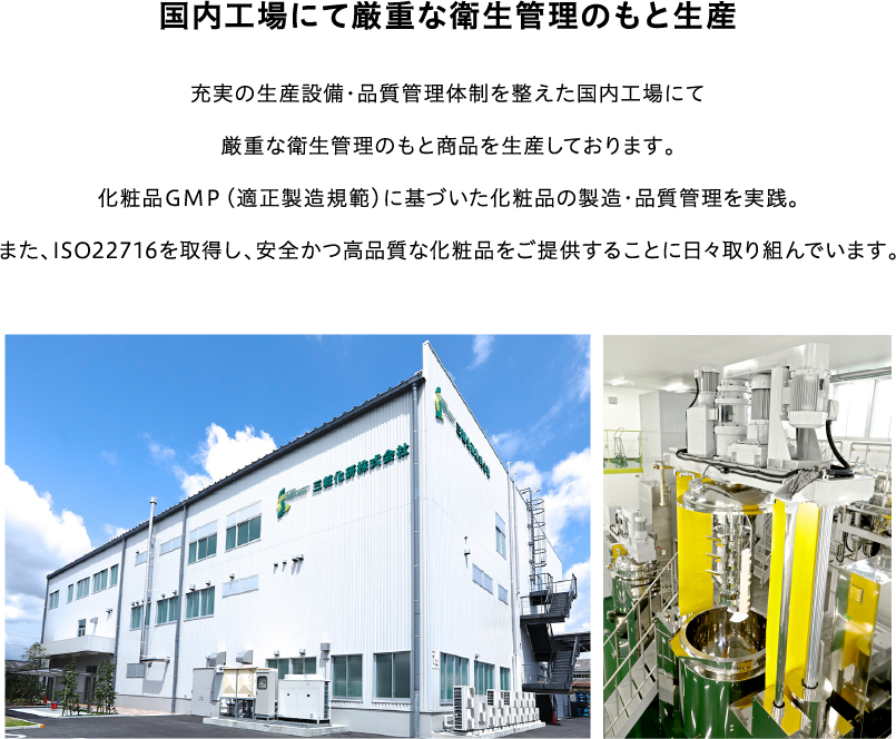 国内工場にて厳重な衛生管理のもと生産充実の生産設備・品質管理体制を整えた国内工場にて厳重な衛生管理のもと商品を生産しております。化粧品GMP(適正製造規範)に基づいた化粧品の製造・品質管理を実践。また、ISO22716を取得し、安全かつ高品質な化粧品をご提供することに日々取り組んでいます。