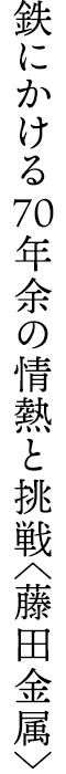 鉄にかける70年余の情熱と挑戦〈藤田金属〉
