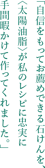 「自信をもってお薦めできる石けんを、〈太陽油脂〉が私のレシピに忠実に手間暇かけて作ってくれました。」