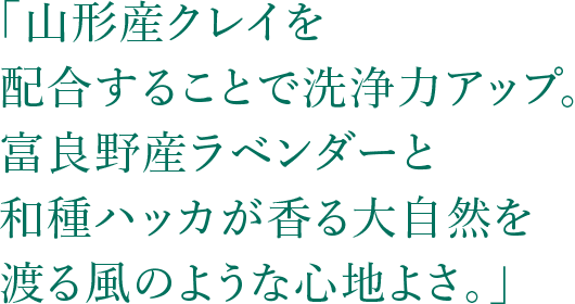 「山形産クレイを配合することで洗浄力アップ。富良野産ラベンダーと和種ハッカが香る大自然を渡る風のような心地よさ。」