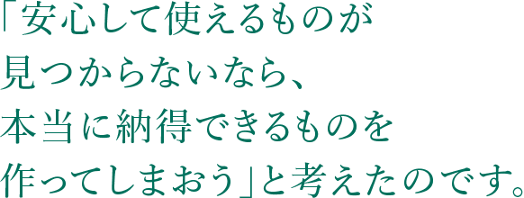 「安心して使えるものが見つからないなら、本当に納得できるものを作ってしまおう」と考えたのです。
