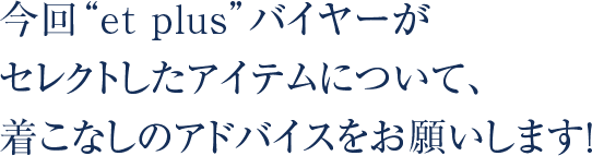 今回“et plus”バイヤーがセレクトしたアイテムについて、着こなしのアドバイスをお願いします！