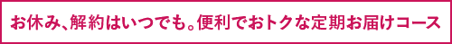 お休み、解約はいつでも。便利でおトクな定期お届けコース