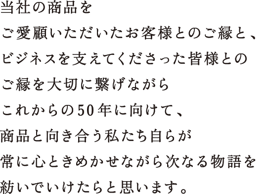 当社の商品をご愛顧いただいたお客様とのご縁と、ビジネスを支えてくださった皆様とのご縁を大切に繋げながらこれからの50年に向けて、商品と向き合う私たち自らが常に心ときめかせながら次なる物語を紡いでいけたらと思います。