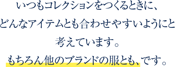 いつもコレクションをつくるときに、どんなアイテムとも合わせやすいようにと考えています。もちろん他のブランドの服とも、です。