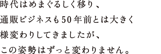 時代はめまぐるしく移り、通販ビジネスも50年前とは大きく様変わりしてきましたが、この姿勢はずっと変わりません。