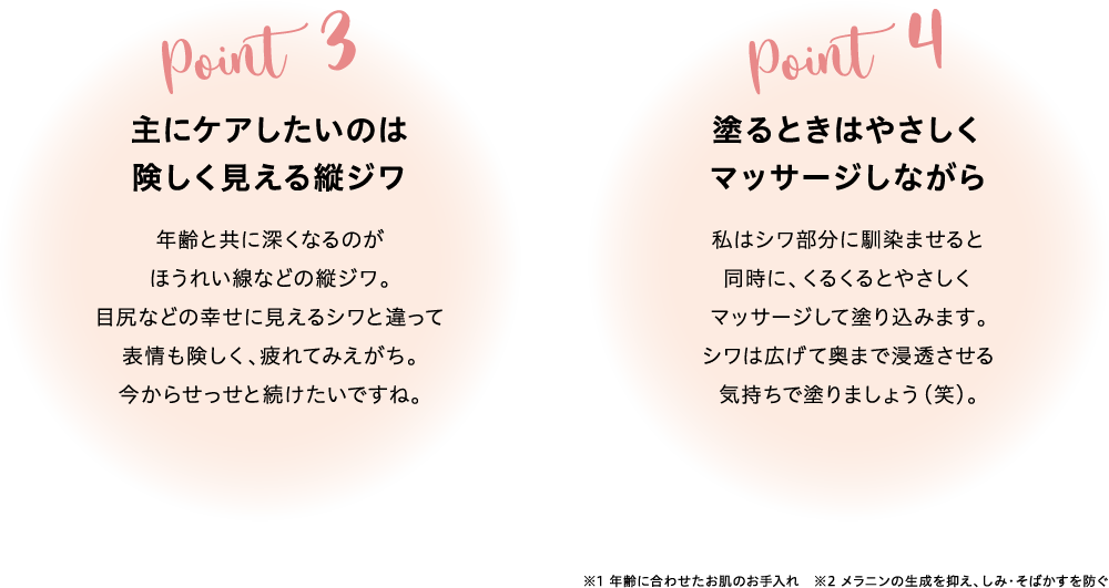 Point3主にケアしたいのは険しく見える縦ジワ年齢と共に深くなるのがほうれい線などの縦ジワ。目尻などの幸せに見えるシワと違って表情も険しく、疲れてみえがち。今からせっせと続けたいですね。Point4塗るときはやさしくマッサージしながら私はシワ部分に馴染ませると同時に、くるくるとやさしくマッサージして塗り込みます。シワは広げて奥まで浸透させる気持ちで塗りましょう(笑)。