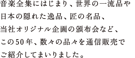 音楽全集にはじまり、世界の一流品や日本の隠れた逸品、匠の名品、当社オリジナル企画の頒布会など、この50年、数々の品々を通信販売でご紹介してまいりました。