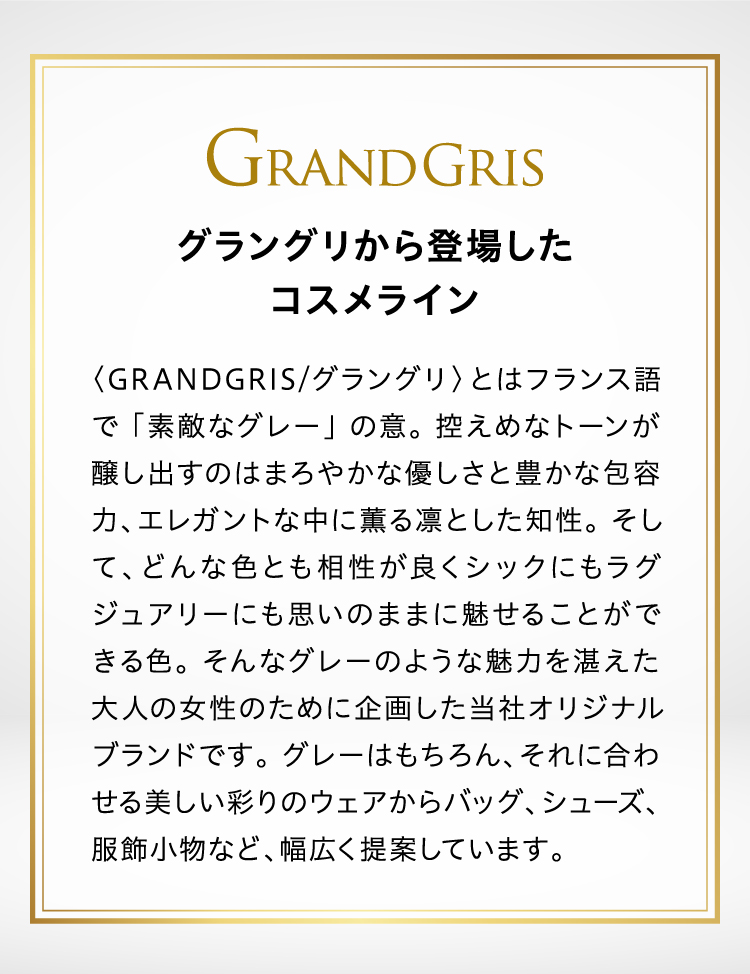 グラングリから登場したコスメライン〈GRANDGRIS/グラングリ〉とはフランス語で 「素敵なグレー」 の意。 控えめなトーンが醸し出すのはまろやかな優しさと豊かな包容力、エレガントな中に薫る凛とした知性。 そして、どんな色とも相性が良くシックにもラグジュアリーにも思いのままに魅せることができる色。 そんなグレーのような魅力を湛えた大人の女性のために企画した当社オリジナルブランドです。 グレーはもちろん、それに合わせる美しい彩りのウェアからバッグ、シューズ、服飾小物など、幅広く提案しています。