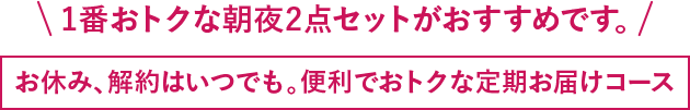 1番おトクな朝夜2点セットがおすすめです。お休み、解約はいつでも。便利でおトクな定期お届けコース